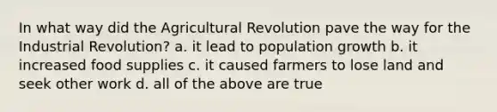 In what way did the Agricultural Revolution pave the way for the Industrial Revolution? a. it lead to population growth b. it increased food supplies c. it caused farmers to lose land and seek other work d. all of the above are true