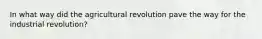 In what way did the agricultural revolution pave the way for the industrial revolution?