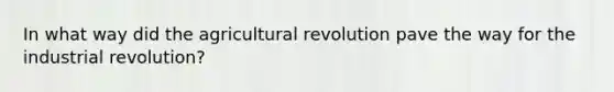 In what way did the agricultural revolution pave the way for the industrial revolution?