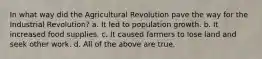 In what way did the Agricultural Revolution pave the way for the Industrial Revolution? a. It led to population growth. b. It increased food supplies. c. It caused farmers to lose land and seek other work. d. All of the above are true.