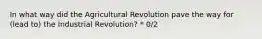 In what way did the Agricultural Revolution pave the way for (lead to) the Industrial Revolution? * 0/2