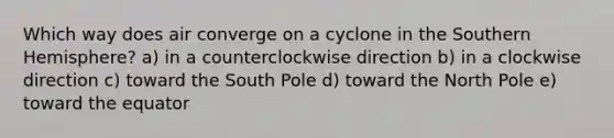 Which way does air converge on a cyclone in the Southern Hemisphere? a) in a counterclockwise direction b) in a clockwise direction c) toward the South Pole d) toward the North Pole e) toward the equator