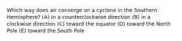 Which way does air converge on a cyclone in the Southern Hemisphere? (A) in a counterclockwise direction (B) in a clockwise direction (C) toward the equator (D) toward the North Pole (E) toward the South Pole