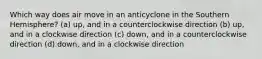 Which way does air move in an anticyclone in the Southern Hemisphere? (a) up, and in a counterclockwise direction (b) up, and in a clockwise direction (c) down, and in a counterclockwise direction (d) down, and in a clockwise direction