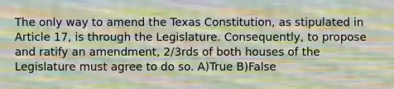 The only way to amend the Texas Constitution, as stipulated in Article 17, is through the Legislature. Consequently, to propose and ratify an amendment, 2/3rds of both houses of the Legislature must agree to do so. A)True B)False