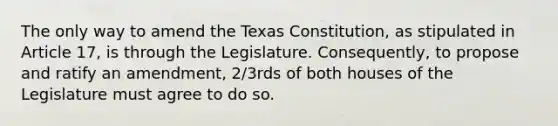 The only way to amend the Texas Constitution, as stipulated in Article 17, is through the Legislature. Consequently, to propose and ratify an amendment, 2/3rds of both houses of the Legislature must agree to do so.