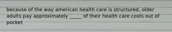 because of the way american health care is structured, older adults pay approximately _____ of their health care costs out of pocket