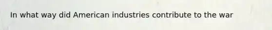 In what way did American industries contribute to the war