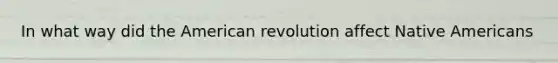 In what way did the American revolution affect Native Americans