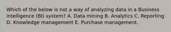 Which of the below is not a way of analyzing data in a Business intelligence​ (BI) system? A. Data mining B. Analytics C. Reporting D. Knowledge management E. Purchase management.