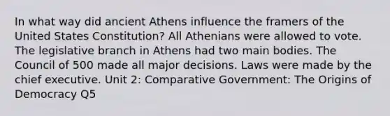 In what way did ancient Athens influence the framers of the United States Constitution? All Athenians were allowed to vote. The legislative branch in Athens had two main bodies. The Council of 500 made all major decisions. Laws were made by the chief executive. Unit 2: Comparative Government: The Origins of Democracy Q5