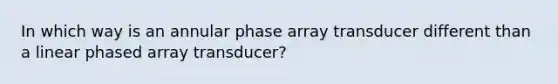 In which way is an annular phase array transducer different than a linear phased array transducer?