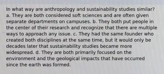 In what way are anthropology and sustainability studies similar? a. They are both considered soft sciences and are often given separate departments on campuses. b. They both put people in the center of their research and recognize that there are multiple ways to approach any issue. c. They had the same founder who created both disciplines at the same time, but it would only be decades later that sustainability studies became more widespread. d. They are both primarily focused on the environment and the geological impacts that have occurred since the earth was formed.