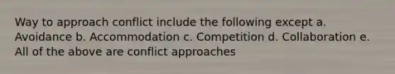 Way to approach conflict include the following except a. Avoidance b. Accommodation c. Competition d. Collaboration e. All of the above are conflict approaches