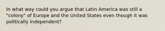 In what way could you argue that Latin America was still a "colony" of Europe and the United States even though it was politically independent?