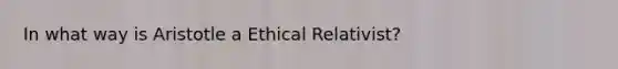 In what way is Aristotle a Ethical Relativist?