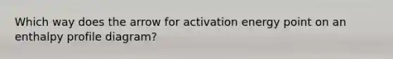 Which way does the arrow for activation energy point on an enthalpy profile diagram?