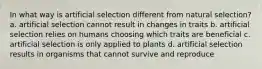 In what way is artificial selection different from natural selection? a. artificial selection cannot result in changes in traits b. artificial selection relies on humans choosing which traits are beneficial c. artificial selection is only applied to plants d. artificial selection results in organisms that cannot survive and reproduce