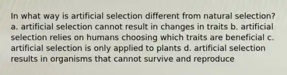 In what way is artificial selection different from natural selection? a. artificial selection cannot result in changes in traits b. artificial selection relies on humans choosing which traits are beneficial c. artificial selection is only applied to plants d. artificial selection results in organisms that cannot survive and reproduce