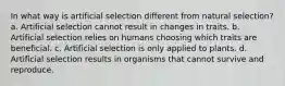 In what way is artificial selection different from natural selection? a. Artificial selection cannot result in changes in traits. b. Artificial selection relies on humans choosing which traits are beneficial. c. Artificial selection is only applied to plants. d. Artificial selection results in organisms that cannot survive and reproduce.