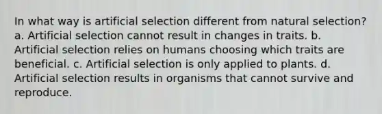 In what way is artificial selection different from natural selection? a. Artificial selection cannot result in changes in traits. b. Artificial selection relies on humans choosing which traits are beneficial. c. Artificial selection is only applied to plants. d. Artificial selection results in organisms that cannot survive and reproduce.