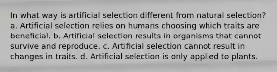 In what way is artificial selection different from natural selection? a. Artificial selection relies on humans choosing which traits are beneficial. b. Artificial selection results in organisms that cannot survive and reproduce. c. Artificial selection cannot result in changes in traits. d. Artificial selection is only applied to plants.