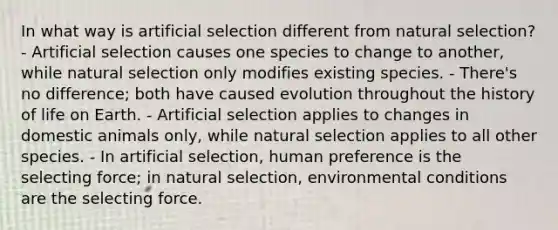 In what way is artificial selection different from natural selection? - Artificial selection causes one species to change to another, while natural selection only modifies existing species. - There's no difference; both have caused evolution throughout the history of life on Earth. - Artificial selection applies to changes in domestic animals only, while natural selection applies to all other species. - In artificial selection, human preference is the selecting force; in natural selection, environmental conditions are the selecting force.