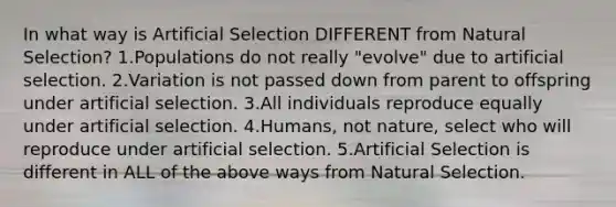 In what way is Artificial Selection DIFFERENT from Natural Selection? 1.Populations do not really "evolve" due to artificial selection. 2.Variation is not passed down from parent to offspring under artificial selection. 3.All individuals reproduce equally under artificial selection. 4.Humans, not nature, select who will reproduce under artificial selection. 5.Artificial Selection is different in ALL of the above ways from Natural Selection.