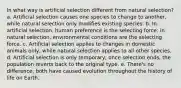 In what way is artificial selection different from natural selection? a. Artificial selection causes one species to change to another, while natural selection only modifies existing species. b. In artificial selection, human preference is the selecting force; in natural selection, environmental conditions are the selecting force. c. Artificial selection applies to changes in domestic animals only, while natural selection applies to all other species. d. Artificial selection is only temporary; once selection ends, the population reverts back to the original type. e. There's no difference; both have caused evolution throughout the history of life on Earth.