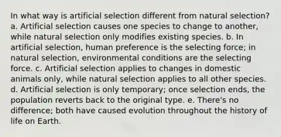 In what way is artificial selection different from natural selection? a. Artificial selection causes one species to change to another, while natural selection only modifies existing species. b. In artificial selection, human preference is the selecting force; in natural selection, environmental conditions are the selecting force. c. Artificial selection applies to changes in domestic animals only, while natural selection applies to all other species. d. Artificial selection is only temporary; once selection ends, the population reverts back to the original type. e. There's no difference; both have caused evolution throughout the history of life on Earth.