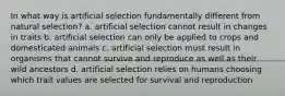 In what way is artificial selection fundamentally different from natural selection? a. artificial selection cannot result in changes in traits b. artificial selection can only be applied to crops and domesticated animals c. artificial selection must result in organisms that cannot survive and reproduce as well as their wild ancestors d. artificial selection relies on humans choosing which trait values are selected for survival and reproduction