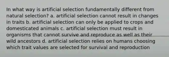 In what way is artificial selection fundamentally different from natural selection? a. artificial selection cannot result in changes in traits b. artificial selection can only be applied to crops and domesticated animals c. artificial selection must result in organisms that cannot survive and reproduce as well as their wild ancestors d. artificial selection relies on humans choosing which trait values are selected for survival and reproduction