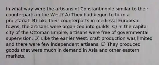 In what way were the artisans of Constantinople similar to their counterparts in the West? A) They had begun to form a proletariat. B) Like their counterparts in medieval European towns, the artisans were organized into guilds. C) In the capital city of the Ottoman Empire, artisans were free of governmental supervision. D) Like the earlier West, craft production was limited and there were few independent artisans. E) They produced goods that were much in demand in Asia and other eastern markets.