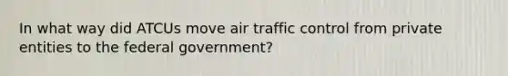 In what way did ATCUs move air traffic control from private entities to the federal government?