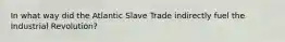 In what way did the Atlantic Slave Trade indirectly fuel the Industrial Revolution?