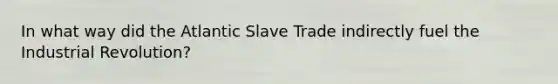 In what way did the Atlantic Slave Trade indirectly fuel the Industrial Revolution?