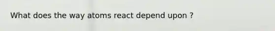 What does the way atoms react depend upon ?