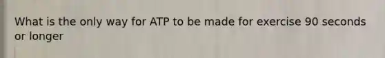 What is the only way for ATP to be made for exercise 90 seconds or longer