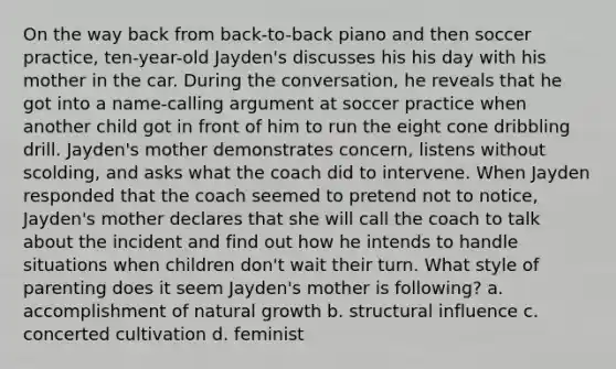 On the way back from back-to-back piano and then soccer practice, ten-year-old Jayden's discusses his his day with his mother in the car. During the conversation, he reveals that he got into a name-calling argument at soccer practice when another child got in front of him to run the eight cone dribbling drill. Jayden's mother demonstrates concern, listens without scolding, and asks what the coach did to intervene. When Jayden responded that the coach seemed to pretend not to notice, Jayden's mother declares that she will call the coach to talk about the incident and find out how he intends to handle situations when children don't wait their turn. What style of parenting does it seem Jayden's mother is following? a. accomplishment of natural growth b. structural influence c. concerted cultivation d. feminist