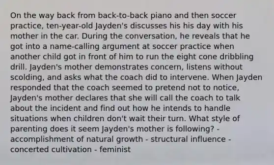 On the way back from back-to-back piano and then soccer practice, ten-year-old Jayden's discusses his his day with his mother in the car. During the conversation, he reveals that he got into a name-calling argument at soccer practice when another child got in front of him to run the eight cone dribbling drill. Jayden's mother demonstrates concern, listens without scolding, and asks what the coach did to intervene. When Jayden responded that the coach seemed to pretend not to notice, Jayden's mother declares that she will call the coach to talk about the incident and find out how he intends to handle situations when children don't wait their turn. What style of parenting does it seem Jayden's mother is following? - accomplishment of natural growth - structural influence - concerted cultivation - feminist