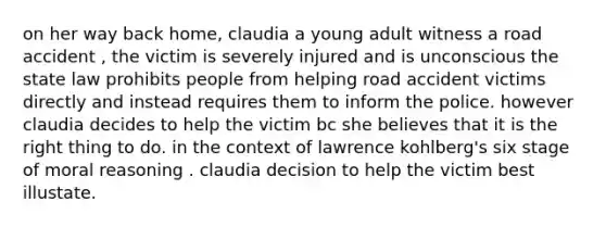 on her way back home, claudia a young adult witness a road accident , the victim is severely injured and is unconscious the state law prohibits people from helping road accident victims directly and instead requires them to inform the police. however claudia decides to help the victim bc she believes that it is the right thing to do. in the context of lawrence kohlberg's six stage of moral reasoning . claudia decision to help the victim best illustate.