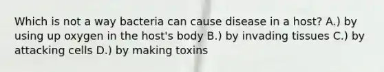 Which is not a way bacteria can cause disease in a host? A.) by using up oxygen in the host's body B.) by invading tissues C.) by attacking cells D.) by making toxins