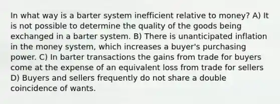 In what way is a barter system inefficient relative to money? A) It is not possible to determine the quality of the goods being exchanged in a barter system. B) There is unanticipated inflation in the money system, which increases a buyer's purchasing power. C) In barter transactions the gains from trade for buyers come at the expense of an equivalent loss from trade for sellers D) Buyers and sellers frequently do not share a double coincidence of wants.