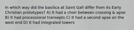 In which way did the basilica at Saint Gall differ from its Early Christian prototypes? A) It had a choir between crossing & apse B) It had processional transepts C) It had a second apse on the west end D) It had integrated towers