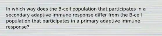 In which way does the B-cell population that participates in a secondary adaptive immune response differ from the B-cell population that participates in a primary adaptive immune response?