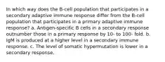 In which way does the B-cell population that participates in a secondary adaptive immune response differ from the B-cell population that participates in a primary adaptive immune response? a. Antigen-specific B cells in a secondary response outnumber those in a primary response by 10- to 100- fold. b. IgM is produced at a higher level in a secondary immune response. c. The level of somatic hypermutation is lower in a secondary response.