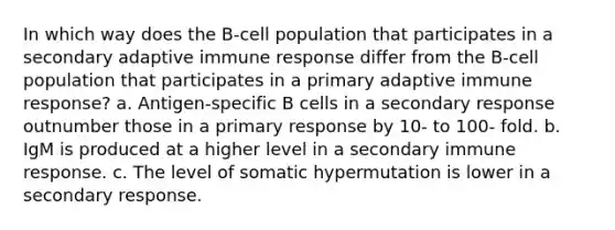 In which way does the B-cell population that participates in a secondary adaptive immune response differ from the B-cell population that participates in a primary adaptive immune response? a. Antigen-specific B cells in a secondary response outnumber those in a primary response by 10- to 100- fold. b. IgM is produced at a higher level in a secondary immune response. c. The level of somatic hypermutation is lower in a secondary response.