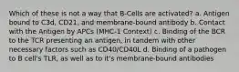 Which of these is not a way that B-Cells are activated? a. Antigen bound to C3d, CD21, and membrane-bound antibody b. Contact with the Antigen by APCs (MHC-1 Context) c. Binding of the BCR to the TCR presenting an antigen, in tandem with other necessary factors such as CD40/CD40L d. Binding of a pathogen to B cell's TLR, as well as to it's membrane-bound antibodies