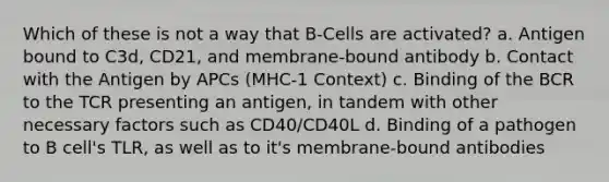 Which of these is not a way that B-Cells are activated? a. Antigen bound to C3d, CD21, and membrane-bound antibody b. Contact with the Antigen by APCs (MHC-1 Context) c. Binding of the BCR to the TCR presenting an antigen, in tandem with other necessary factors such as CD40/CD40L d. Binding of a pathogen to B cell's TLR, as well as to it's membrane-bound antibodies