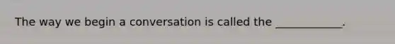 The way we begin a conversation is called the ____________.